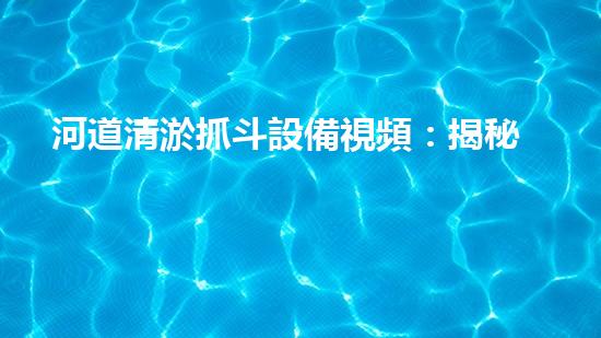 河道清淤抓斗設備視頻：揭秘神奇的清淤大師，讓河流重現(xiàn)生機！